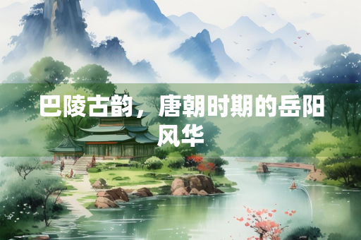 巴陵古韵，唐朝时期的岳阳风华
