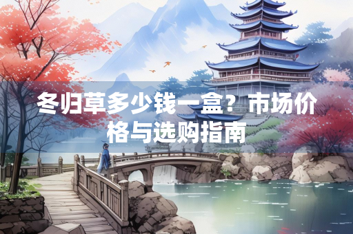 冬归草多少钱一盒？市场价格与选购指南