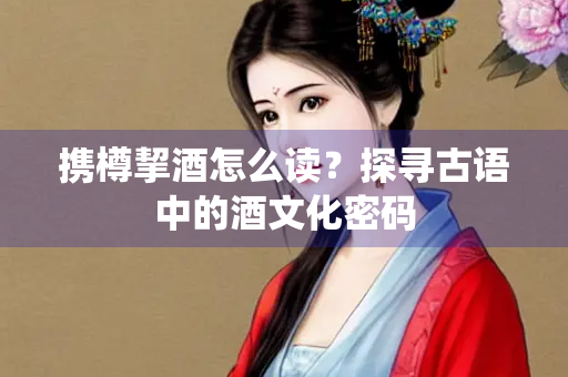 携樽挈酒怎么读？探寻古语中的酒文化密码