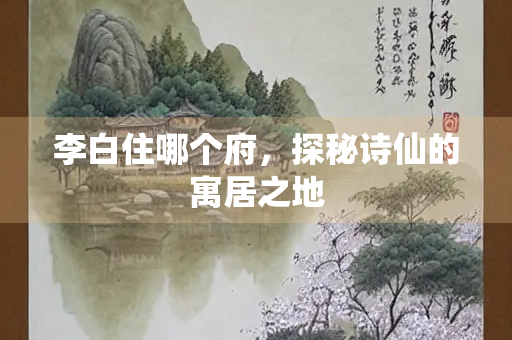 李白住哪个府，探秘诗仙的寓居之地