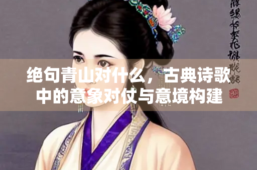 绝句青山对什么，古典诗歌中的意象对仗与意境构建