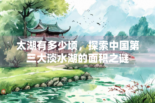太湖有多少顷，探索中国第三大淡水湖的面积之谜