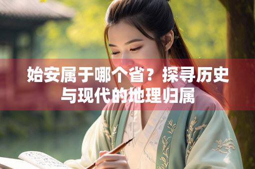 始安属于哪个省？探寻历史与现代的地理归属