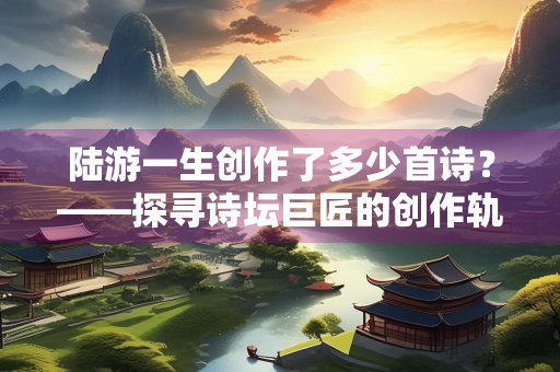陆游一生创作了多少首诗？——探寻诗坛巨匠的创作轨迹