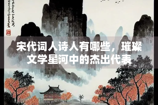 宋代词人诗人有哪些，璀璨文学星河中的杰出代表