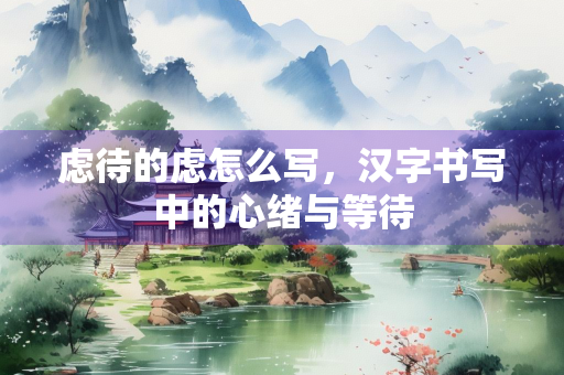 虑待的虑怎么写，汉字书写中的心绪与等待