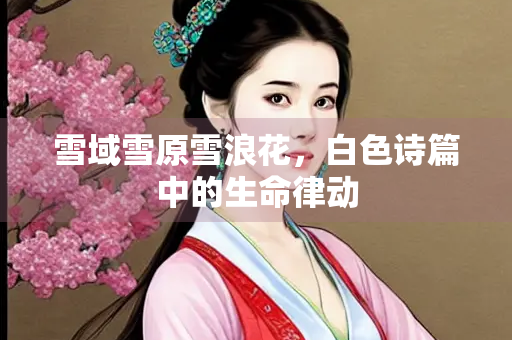 雪域雪原雪浪花，白色诗篇中的生命律动