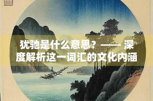 犹驰是什么意思？—— 深度解析这一词汇的文化内涵与历史渊源