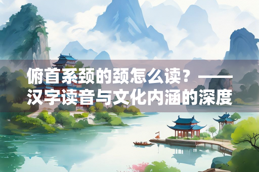 俯首系颈的颈怎么读？——汉字读音与文化内涵的深度解析