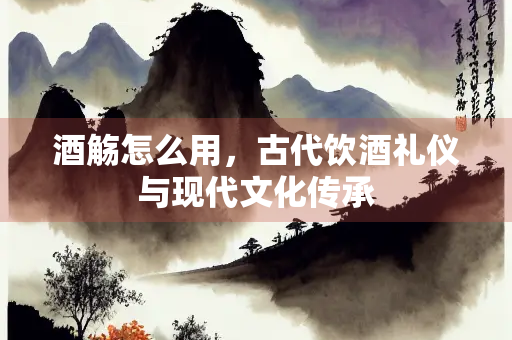 酒觞怎么用，古代饮酒礼仪与现代文化传承