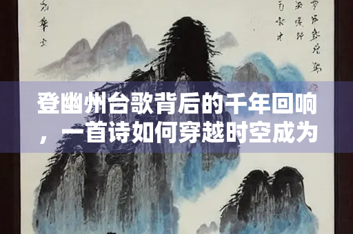 登幽州台歌背后的千年回响，一首诗如何穿越时空成为永恒之歌