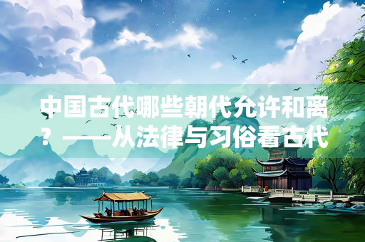 中国古代哪些朝代允许和离？——从法律与习俗看古代婚姻的解除