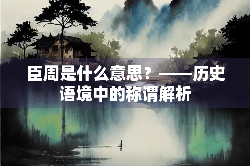 臣周是什么意思？——历史语境中的称谓解析