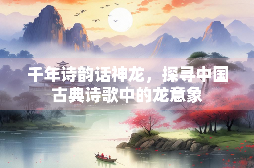 千年诗韵话神龙，探寻中国古典诗歌中的龙意象