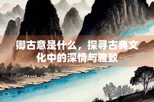 卿古意是什么，探寻古典文化中的深情与雅致
