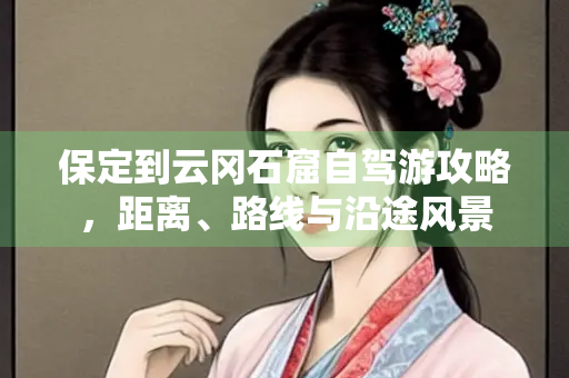 保定到云冈石窟自驾游攻略，距离、路线与沿途风景
