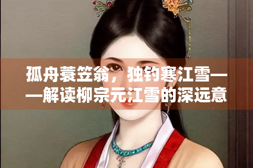 孤舟蓑笠翁，独钓寒江雪——解读柳宗元江雪的深远意境