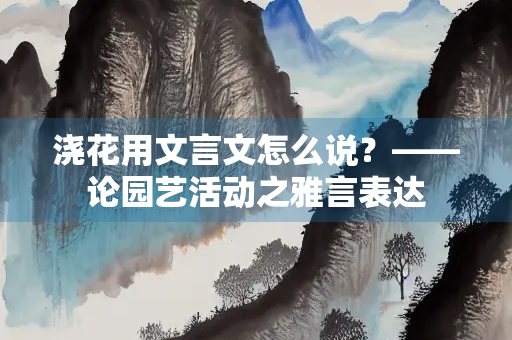 浇花用文言文怎么说？——论园艺活动之雅言表达