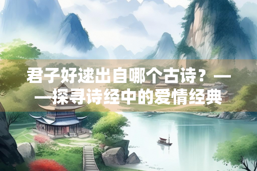 君子好逑出自哪个古诗？——探寻诗经中的爱情经典
