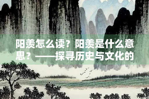 阳羡怎么读？阳羡是什么意思？——探寻历史与文化的深厚底蕴
