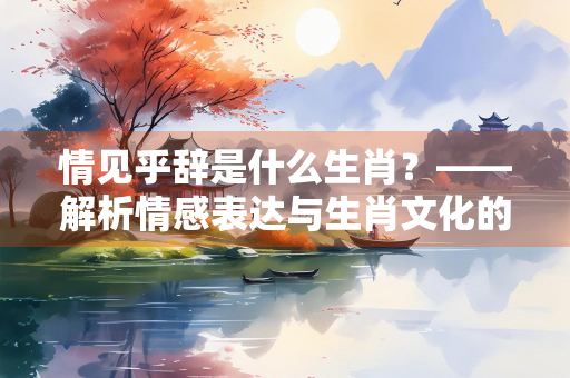 情见乎辞是什么生肖？——解析情感表达与生肖文化的深层联系