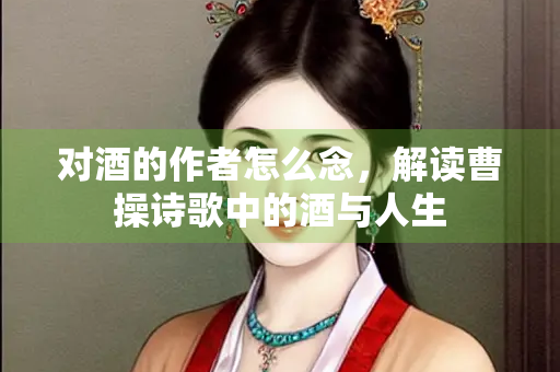 对酒的作者怎么念，解读曹操诗歌中的酒与人生