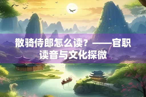 散骑侍郎怎么读？——官职读音与文化探微