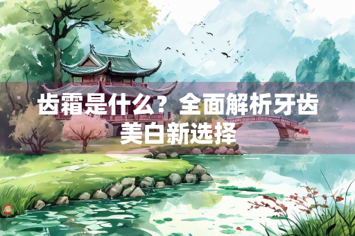 齿霜是什么？全面解析牙齿美白新选择