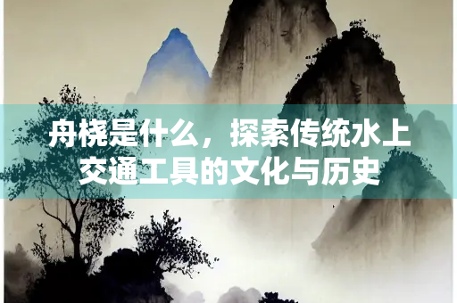 舟桡是什么，探索传统水上交通工具的文化与历史
