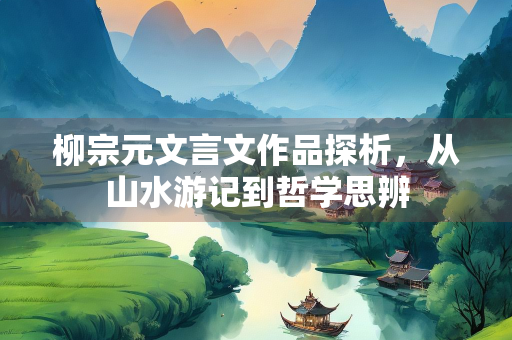 柳宗元文言文作品探析，从山水游记到哲学思辨