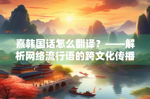 熹韩国话怎么翻译？——解析网络流行语的跨文化传播与翻译策略
