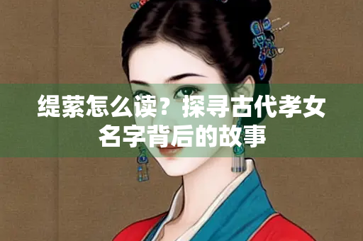缇萦怎么读？探寻古代孝女名字背后的故事