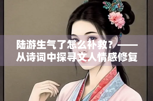 陆游生气了怎么补救？——从诗词中探寻文人情感修复之道