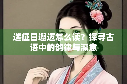 遄征日遐迈怎么读？探寻古语中的韵律与深意