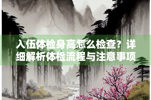 入伍体检身高怎么检查？详细解析体检流程与注意事项