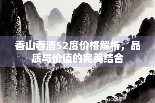 香山春酒52度价格解析，品质与价值的完美结合