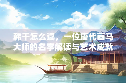 韩干怎么读，一位唐代画马大师的名字解读与艺术成就