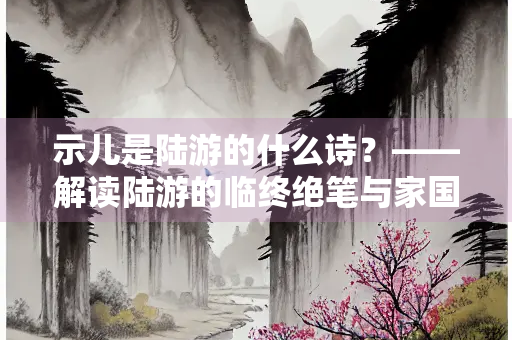 示儿是陆游的什么诗？——解读陆游的临终绝笔与家国情怀