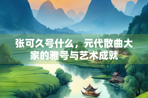 张可久号什么，元代散曲大家的雅号与艺术成就