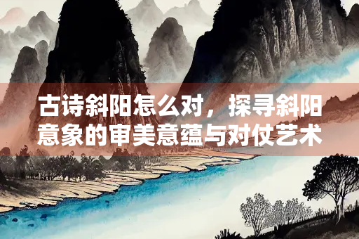 古诗斜阳怎么对，探寻斜阳意象的审美意蕴与对仗艺术