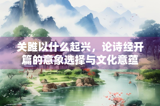 关雎以什么起兴，论诗经开篇的意象选择与文化意蕴