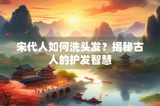 宋代人如何洗头发？揭秘古人的护发智慧