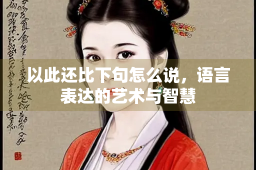 以此还比下句怎么说，语言表达的艺术与智慧