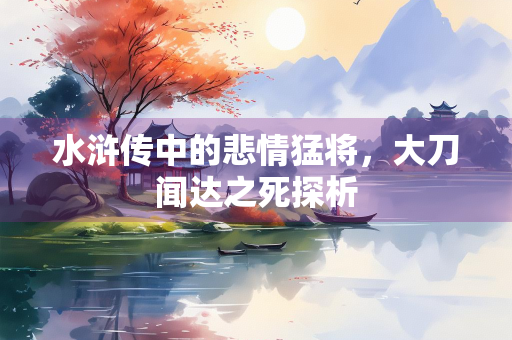 水浒传中的悲情猛将，大刀闻达之死探析