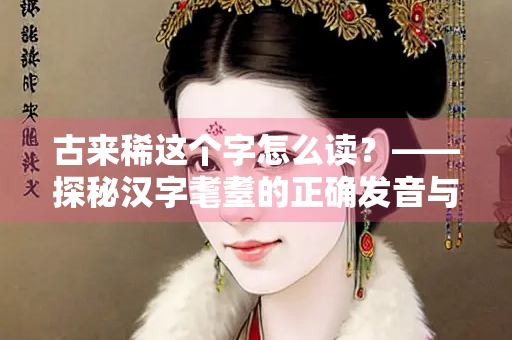 古来稀这个字怎么读？——探秘汉字耄耋的正确发音与文化内涵