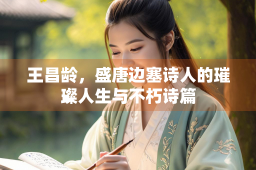 王昌龄，盛唐边塞诗人的璀璨人生与不朽诗篇