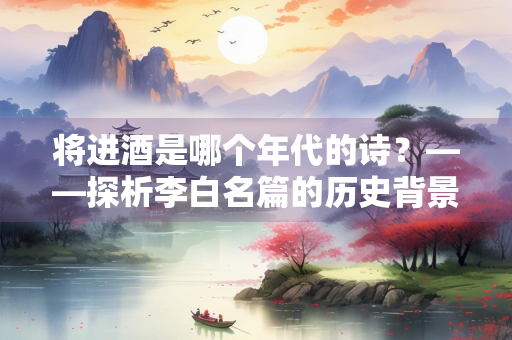 将进酒是哪个年代的诗？——探析李白名篇的历史背景与创作年代