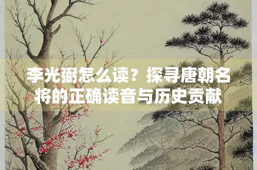 李光弼怎么读？探寻唐朝名将的正确读音与历史贡献