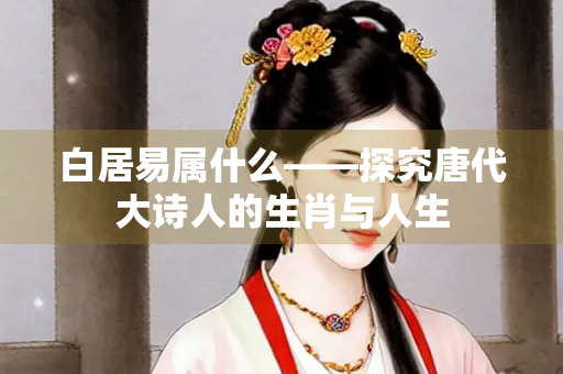 白居易属什么——探究唐代大诗人的生肖与人生