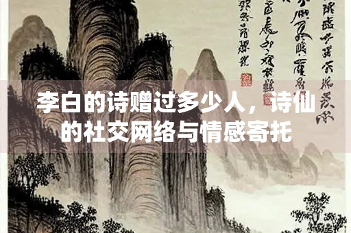 李白的诗赠过多少人，诗仙的社交网络与情感寄托